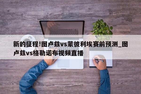 新的征程!图卢兹vs蒙彼利埃赛前预测_图卢兹vs格勒诺布视频直播