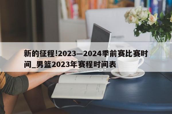 新的征程!2023―2024季前赛比赛时间_男篮2023年赛程时间表