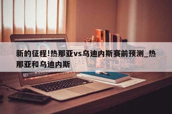 新的征程!热那亚vs乌迪内斯赛前预测_热那亚和乌迪内斯