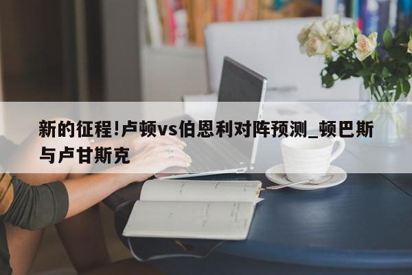 新的征程!卢顿vs伯恩利对阵预测_顿巴斯与卢甘斯克