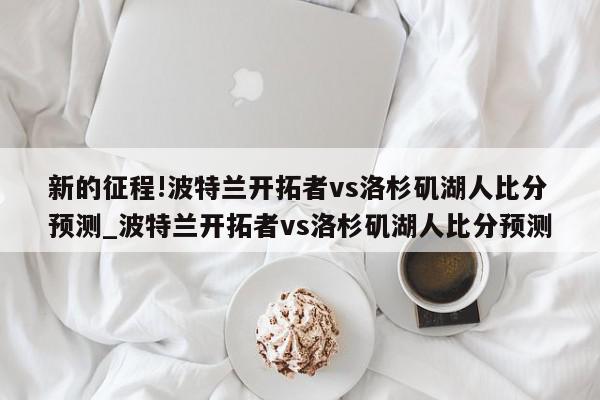 新的征程!波特兰开拓者vs洛杉矶湖人比分预测_波特兰开拓者vs洛杉矶湖人比分预测