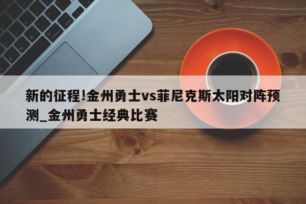 新的征程!金州勇士vs菲尼克斯太阳对阵预测_金州勇士经典比赛