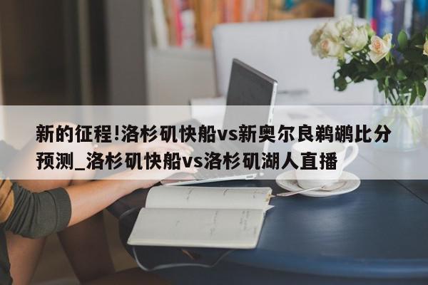 新的征程!洛杉矶快船vs新奥尔良鹈鹕比分预测_洛杉矶快船vs洛杉矶湖人直播