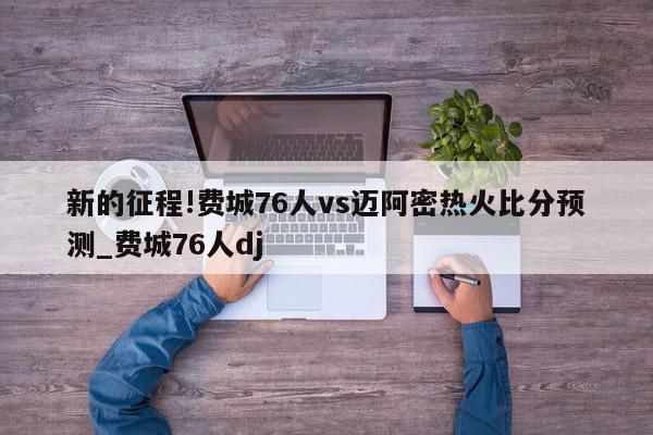 新的征程!费城76人vs迈阿密热火比分预测_费城76人dj