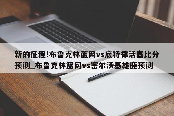 新的征程!布鲁克林篮网vs底特律活塞比分预测_布鲁克林篮网vs密尔沃基雄鹿预测