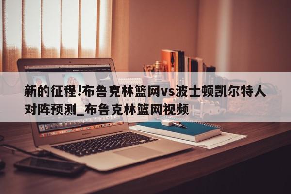 新的征程!布鲁克林篮网vs波士顿凯尔特人对阵预测_布鲁克林篮网视频