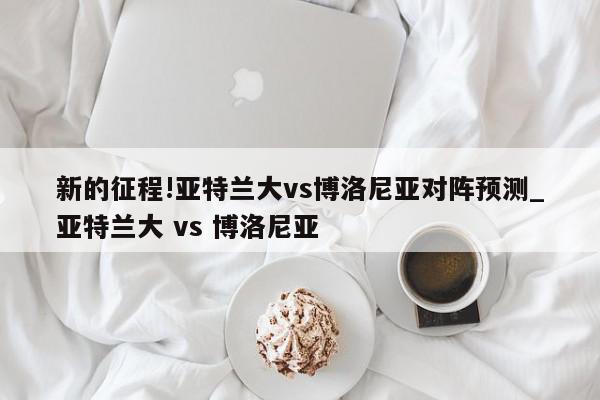 新的征程!亚特兰大vs博洛尼亚对阵预测_亚特兰大 vs 博洛尼亚