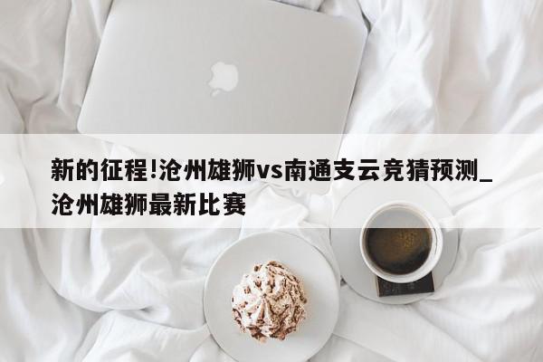 新的征程!沧州雄狮vs南通支云竞猜预测_沧州雄狮最新比赛