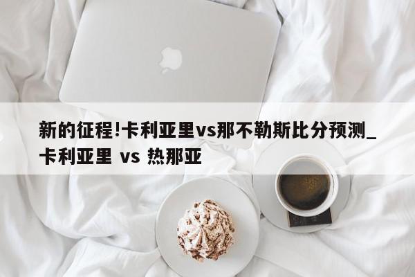 新的征程!卡利亚里vs那不勒斯比分预测_卡利亚里 vs 热那亚