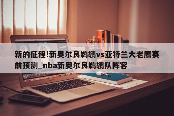 新的征程!新奥尔良鹈鹕vs亚特兰大老鹰赛前预测_nba新奥尔良鹈鹕队阵容