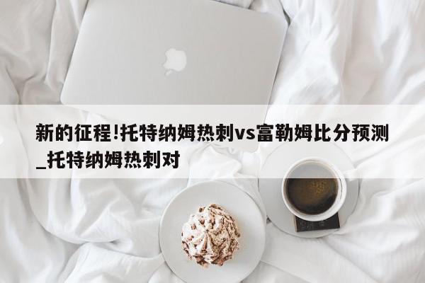 新的征程!托特纳姆热刺vs富勒姆比分预测_托特纳姆热刺对