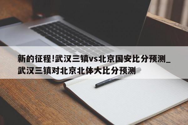 新的征程!武汉三镇vs北京国安比分预测_武汉三镇对北京北体大比分预测