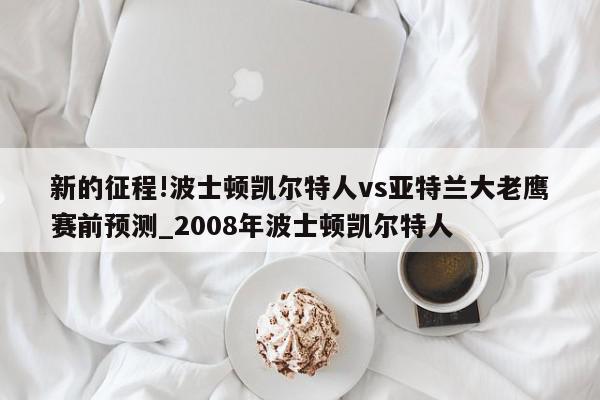 新的征程!波士顿凯尔特人vs亚特兰大老鹰赛前预测_2008年波士顿凯尔特人