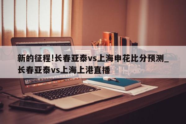 新的征程!长春亚泰vs上海申花比分预测_长春亚泰vs上海上港直播