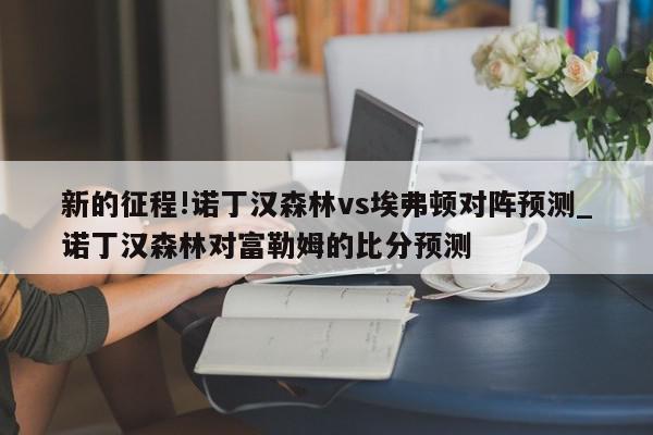 新的征程!诺丁汉森林vs埃弗顿对阵预测_诺丁汉森林对富勒姆的比分预测