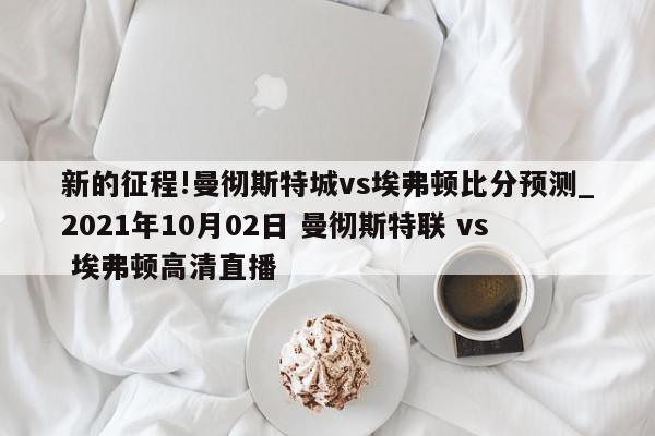 新的征程!曼彻斯特城vs埃弗顿比分预测_2021年10月02日 曼彻斯特联 vs 埃弗顿高清直播