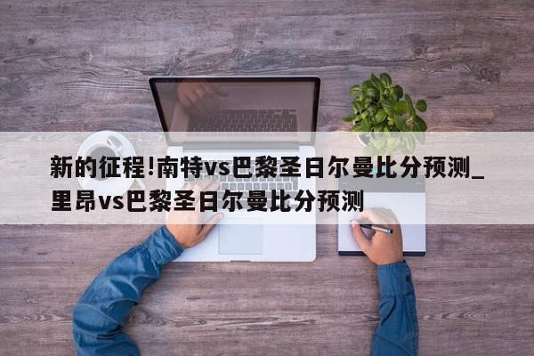 新的征程!南特vs巴黎圣日尔曼比分预测_里昂vs巴黎圣日尔曼比分预测