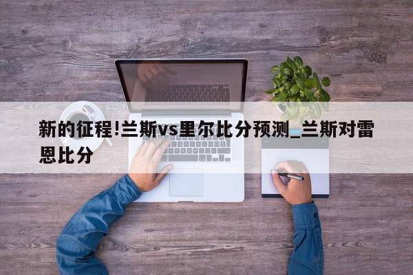 新的征程!兰斯vs里尔比分预测_兰斯对雷恩比分