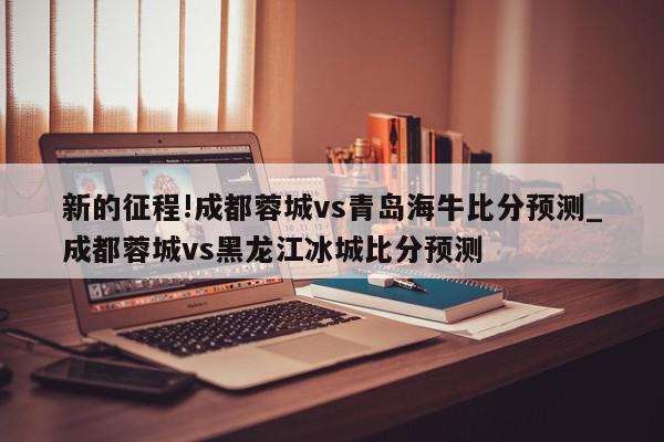 新的征程!成都蓉城vs青岛海牛比分预测_成都蓉城vs黑龙江冰城比分预测