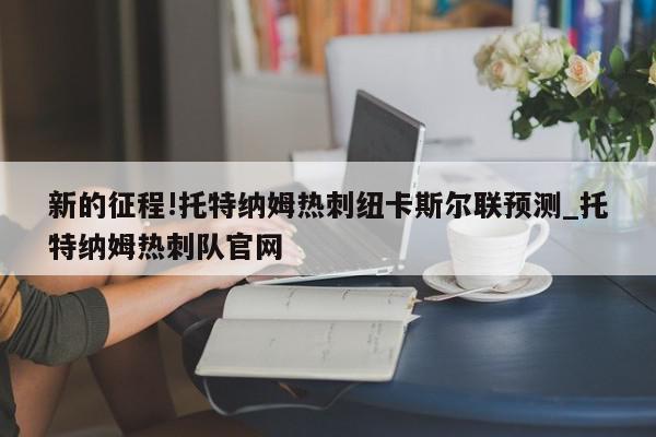 新的征程!托特纳姆热刺纽卡斯尔联预测_托特纳姆热刺队官网