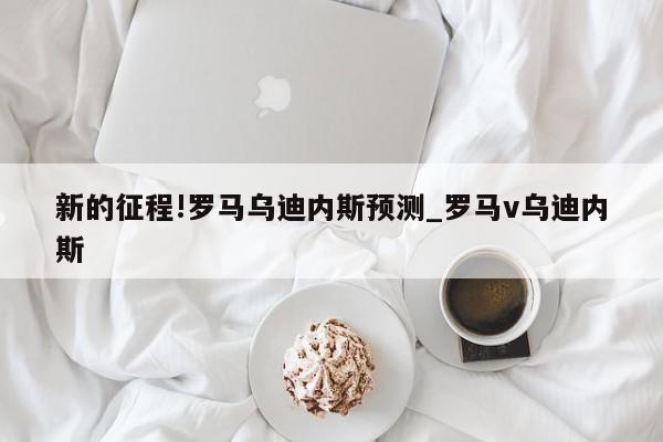 新的征程!罗马乌迪内斯预测_罗马v乌迪内斯