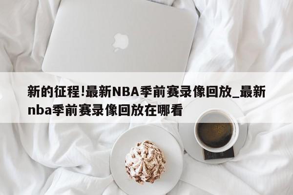 新的征程!最新NBA季前赛录像回放_最新nba季前赛录像回放在哪看