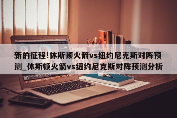 新的征程!休斯顿火箭vs纽约尼克斯对阵预测_休斯顿火箭vs纽约尼克斯对阵预测分析