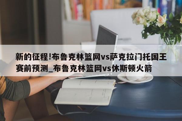 新的征程!布鲁克林篮网vs萨克拉门托国王赛前预测_布鲁克林篮网vs休斯顿火箭