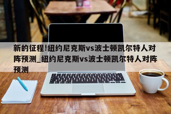 新的征程!纽约尼克斯vs波士顿凯尔特人对阵预测_纽约尼克斯vs波士顿凯尔特人对阵预测