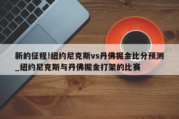 新的征程!纽约尼克斯vs丹佛掘金比分预测_纽约尼克斯与丹佛掘金打架的比赛