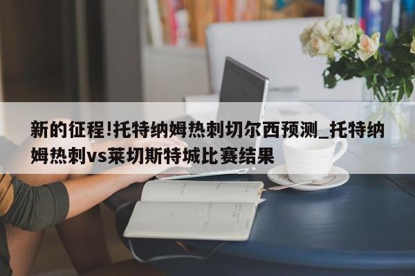 新的征程!托特纳姆热刺切尔西预测_托特纳姆热刺vs莱切斯特城比赛结果