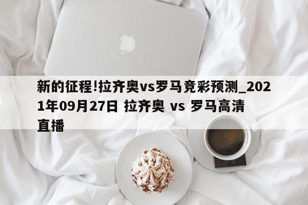 新的征程!拉齐奥vs罗马竞彩预测_2021年09月27日 拉齐奥 vs 罗马高清直播