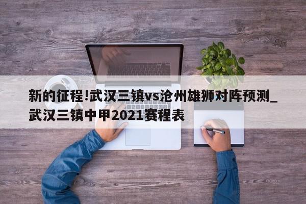 新的征程!武汉三镇vs沧州雄狮对阵预测_武汉三镇中甲2021赛程表