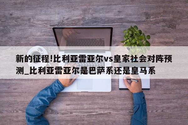 新的征程!比利亚雷亚尔vs皇家社会对阵预测_比利亚雷亚尔是巴萨系还是皇马系