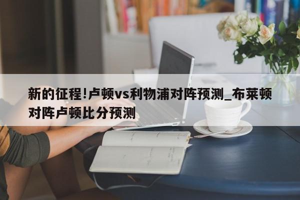 新的征程!卢顿vs利物浦对阵预测_布莱顿对阵卢顿比分预测