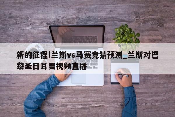 新的征程!兰斯vs马赛竞猜预测_兰斯对巴黎圣日耳曼视频直播