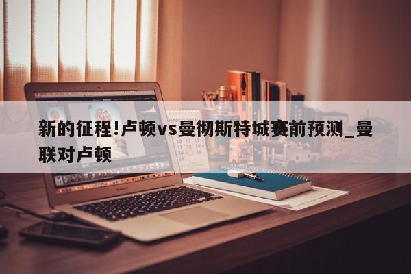 新的征程!卢顿vs曼彻斯特城赛前预测_曼联对卢顿