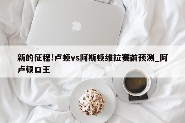 新的征程!卢顿vs阿斯顿维拉赛前预测_阿卢顿口王