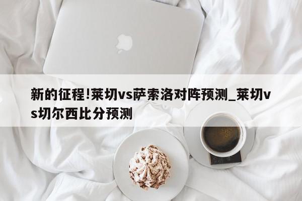 新的征程!莱切vs萨索洛对阵预测_莱切vs切尔西比分预测