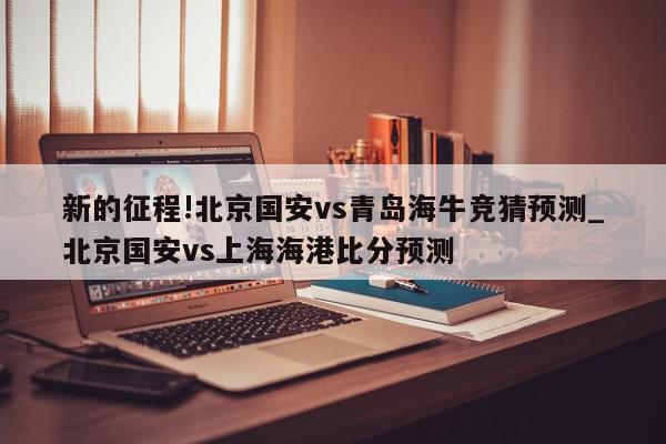 新的征程!北京国安vs青岛海牛竞猜预测_北京国安vs上海海港比分预测