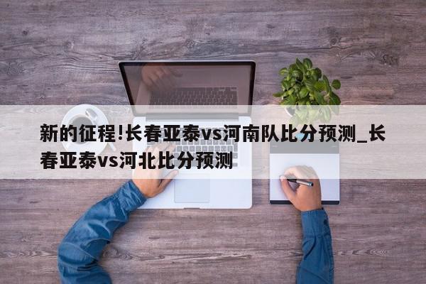 新的征程!长春亚泰vs河南队比分预测_长春亚泰vs河北比分预测