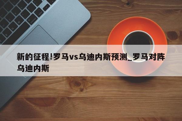 新的征程!罗马vs乌迪内斯预测_罗马对阵乌迪内斯