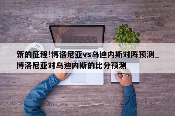 新的征程!博洛尼亚vs乌迪内斯对阵预测_博洛尼亚对乌迪内斯的比分预测