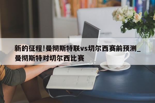 新的征程!曼彻斯特联vs切尔西赛前预测_曼彻斯特对切尔西比赛