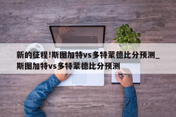 新的征程!斯图加特vs多特蒙德比分预测_斯图加特vs多特蒙德比分预测