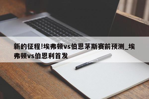 新的征程!埃弗顿vs伯恩茅斯赛前预测_埃弗顿vs伯恩利首发