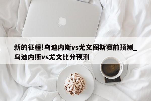 新的征程!乌迪内斯vs尤文图斯赛前预测_乌迪内斯vs尤文比分预测