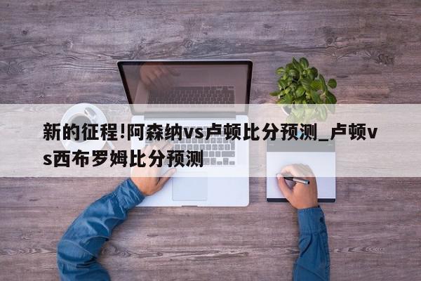 新的征程!阿森纳vs卢顿比分预测_卢顿vs西布罗姆比分预测